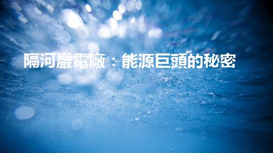隔河巖電廠：能源巨頭的秘密基地，究竟隱藏著什么？